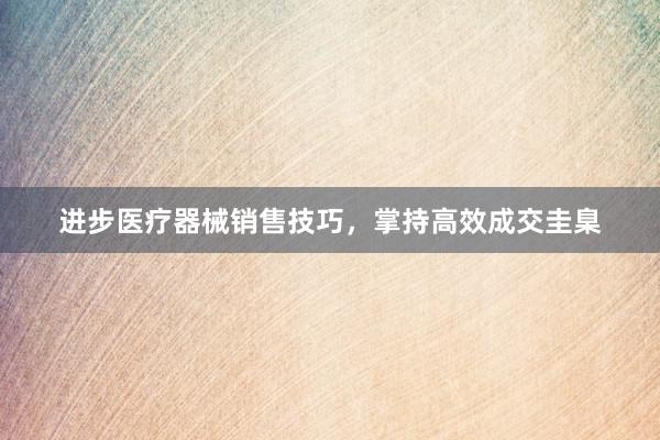 进步医疗器械销售技巧，掌持高效成交圭臬